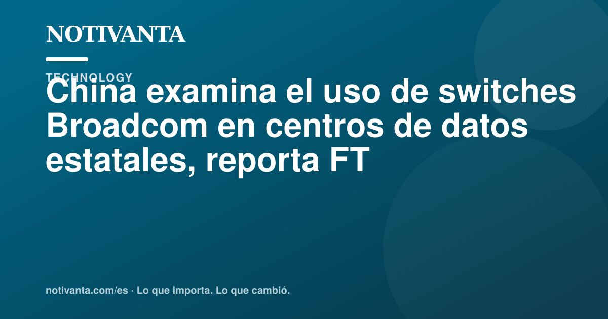Gráfico para compartir: China examina el uso de switches Broadcom en centros de datos estatales, reporta FT
